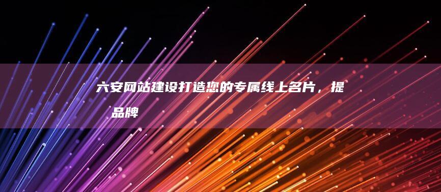 六安网站建设：打造您的专属线上名片，提升品牌形象，引爆客户增长