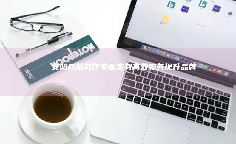 安阳网站制作: 专业定制, 高效服务, 提升品牌形象