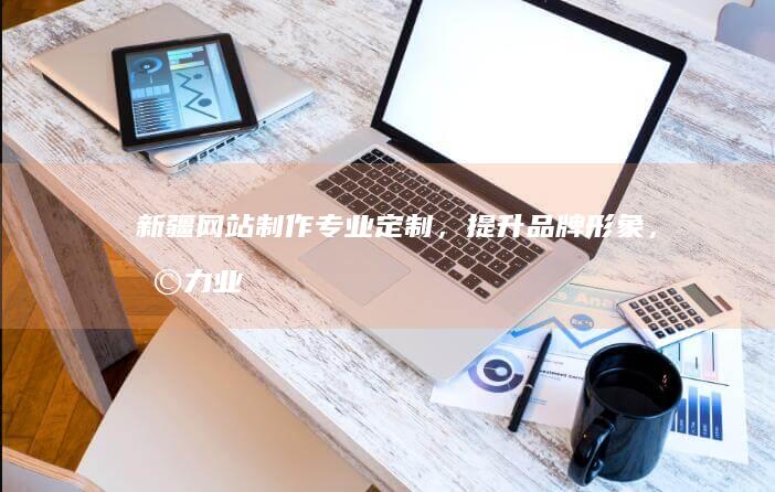 新疆网站制作：专业定制，提升品牌形象，助力业务增长