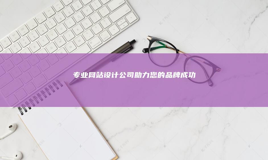 专业网站设计公司 - 助力您的品牌成功
