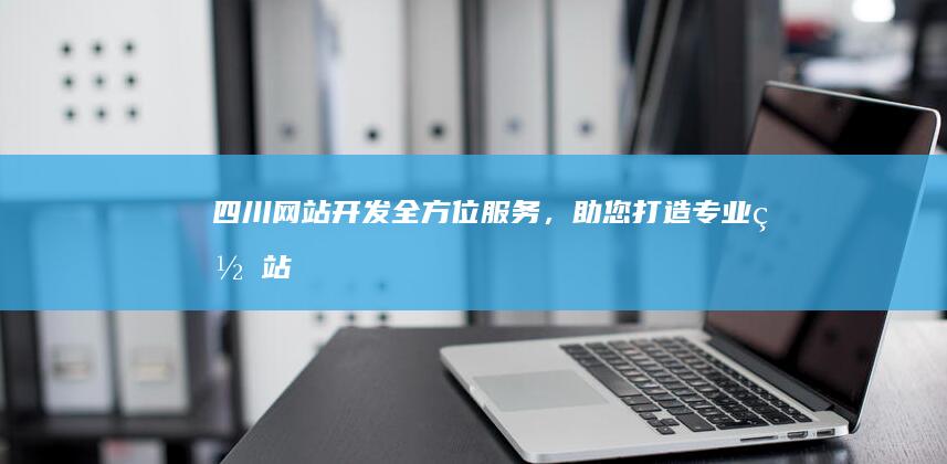 四川网站开发：全方位服务，助您打造专业网站