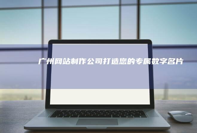 广州网站制作公司：打造您的专属数字名片