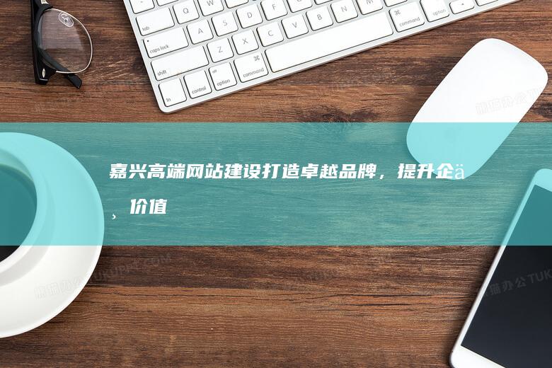 嘉兴高端网站建设：打造卓越品牌，提升企业价值