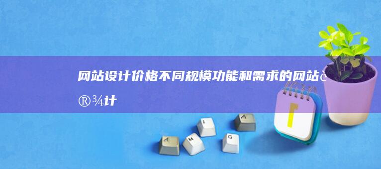 网站设计价格：不同规模、功能和需求的网站设计费用详解