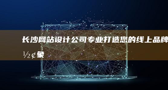 长沙网站设计公司 - 专业打造您的线上品牌形象