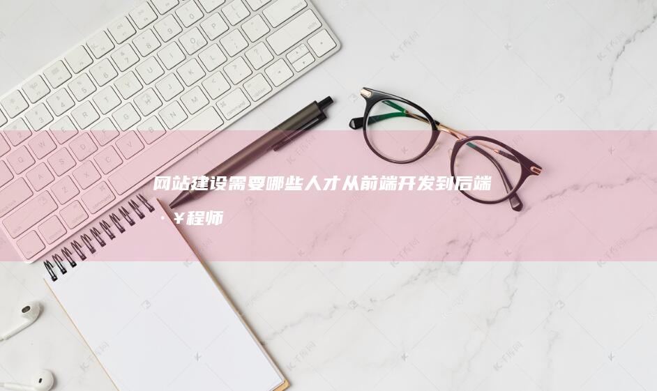 网站建设需要哪些人才：从前端开发到后端工程师，再到UI/UX设计师和项目经理，详细解读网站建设团队的组成。