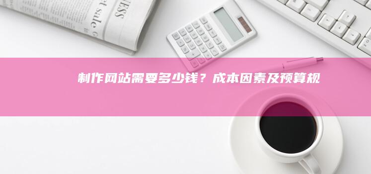 制作网站需要多少钱？成本因素及预算规划