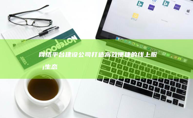 网络平台建设公司 - 打造高效便捷的线上服务生态