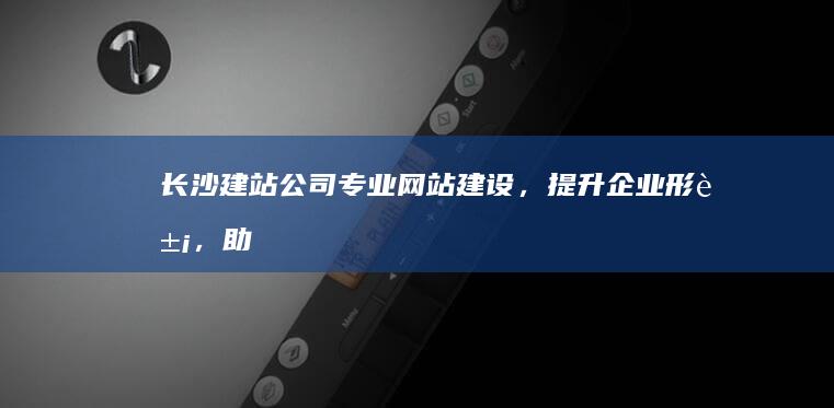 长沙建站公司 - 专业网站建设，提升企业形象，助力业务增长