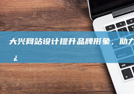 大兴网站设计：提升品牌形象，助力业务增长
