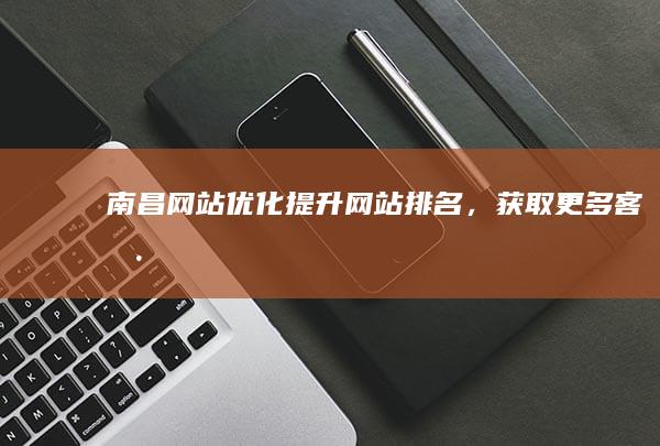 南昌网站优化：提升网站排名，获取更多客户