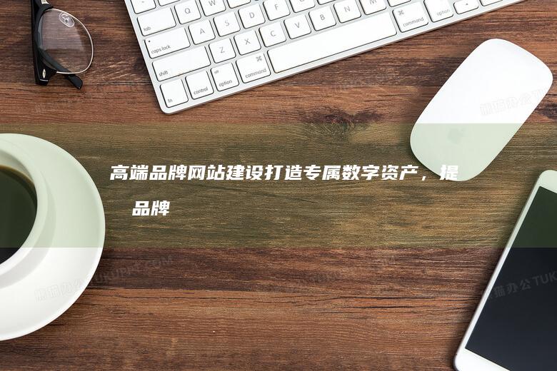 高端品牌网站建设：打造专属数字资产，提升品牌价值
