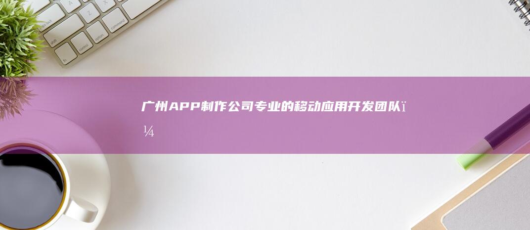 广州APP制作公司 - 专业的移动应用开发团队，打造优质APP解决方案