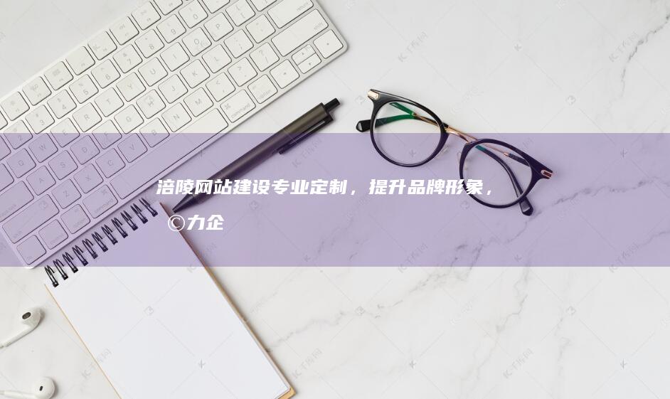 涪陵网站建设:专业定制,提升品牌形象,助力企业发展