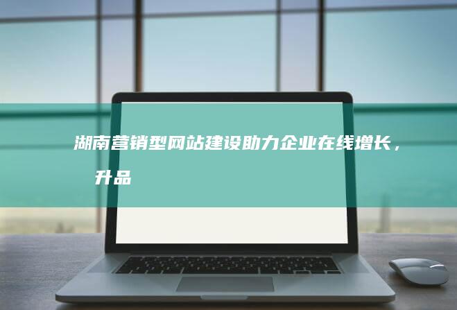 湖南营销型网站建设：助力企业在线增长，提升品牌价值