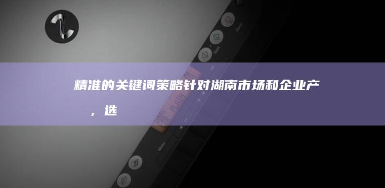 精准的关键词策略：针对湖南市场和企业产品，选择合适的关键词。