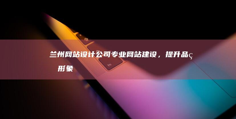 兰州网站设计公司 - 专业网站建设，提升品牌形象